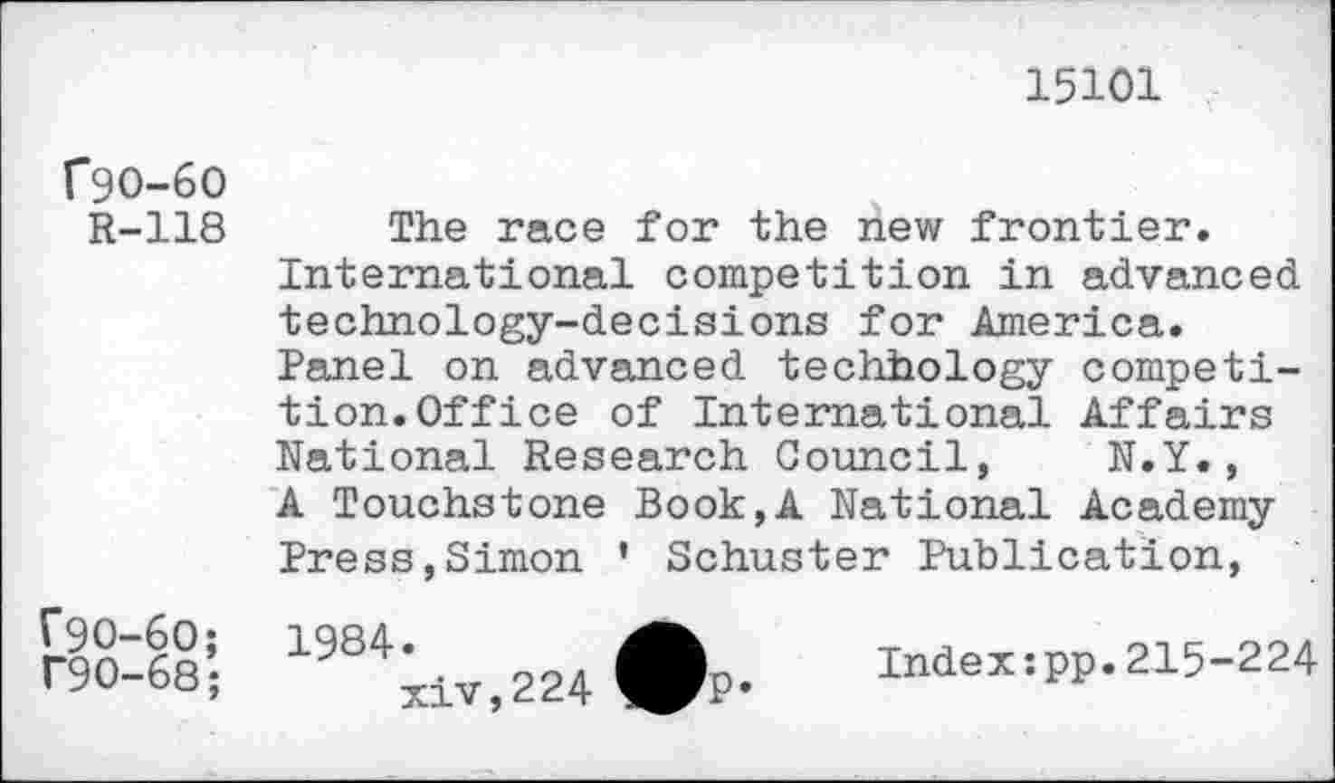 ﻿15101
f9O-6O
R-118
The race for the new frontier
International competition in advanced technology-decisions for America.
Panel on advanced techhology competition. Office of International Affairs
National Research Council, N.Y., A Touchstone Book,A National Academy Press,Simon ’ Schuster Publication,
1984.
xiv,224
Index:pp.215-224